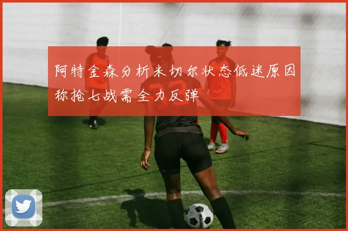 阿特金森分析米切尔状态低迷原因称抢七战需全力反弹