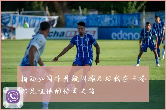 梅西如同乔丹般闪耀足坛我在卡塔尔见证他的传奇之路