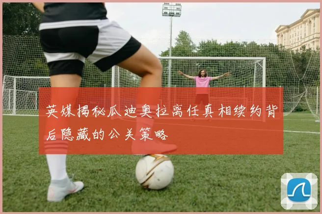 英媒揭秘瓜迪奥拉离任真相续约背后隐藏的公关策略