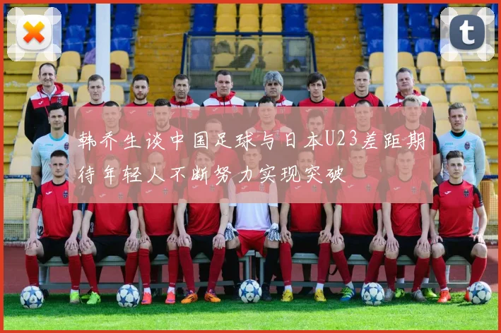 韩乔生谈中国足球与日本U23差距期待年轻人不断努力实现突破