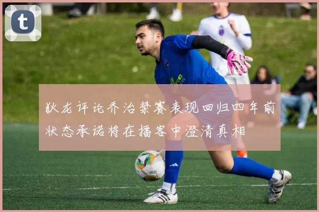 狄龙评论乔治禁赛表现回归四年前状态承诺将在播客中澄清真相