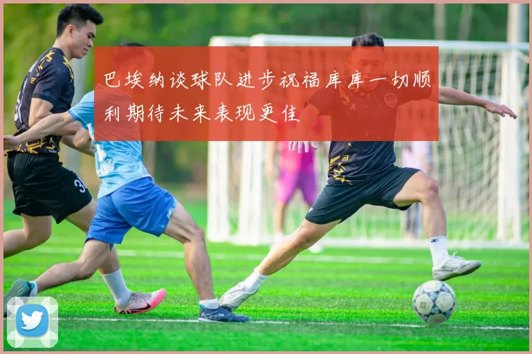 巴埃纳谈球队进步祝福库库一切顺利期待未来表现更佳