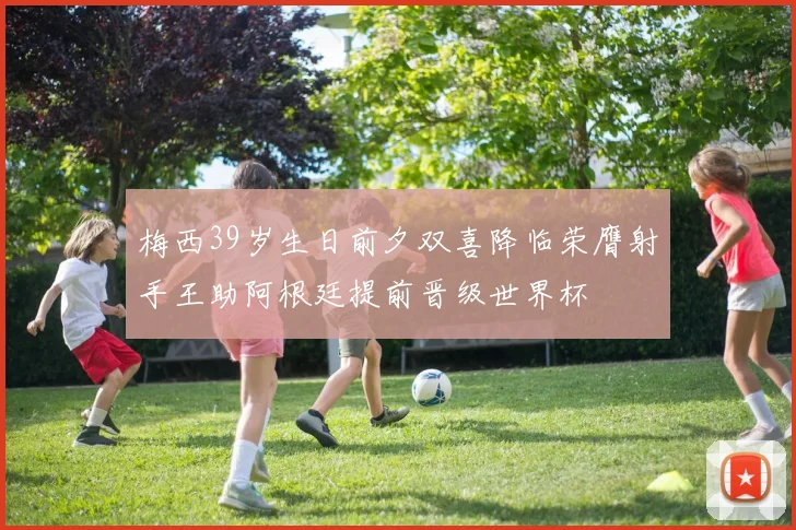梅西39岁生日前夕双喜降临荣膺射手王助阿根廷提前晋级世界杯