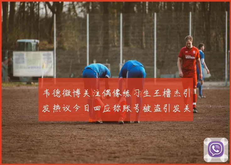韦德微博关注偶像练习生王橹杰引发热议今日回应称账号被盗引发关注