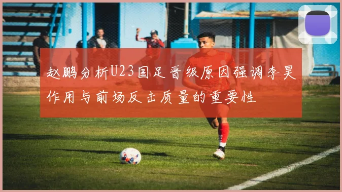 赵鹏分析U23国足晋级原因强调李昊作用与前场反击质量的重要性