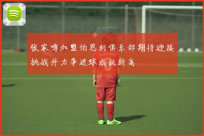 张家鸣加盟伯恩利俱乐部期待迎接挑战并力争进球成就新高