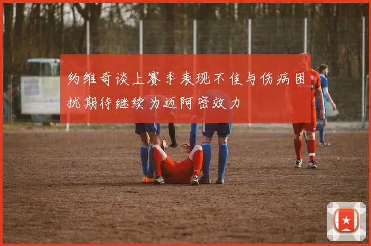 约维奇谈上赛季表现不佳与伤病困扰期待继续为迈阿密效力
