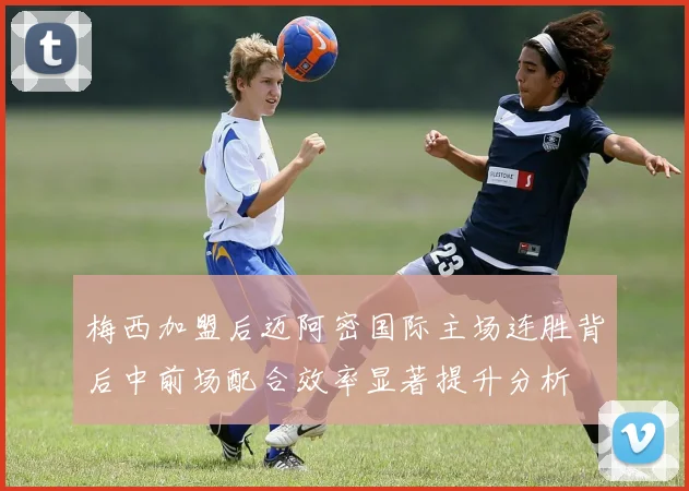 梅西加盟后迈阿密国际主场连胜背后中前场配合效率显著提升分析