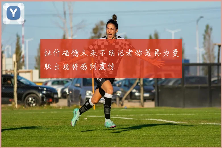 拉什福德未来不明记者称若再为曼联出场将感到震惊