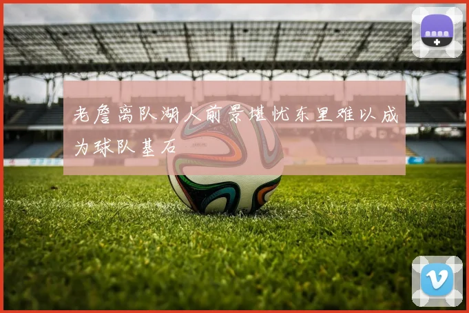 老詹离队湖人前景堪忧东里难以成为球队基石