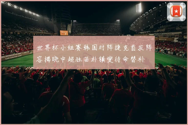 世界杯小组赛韩国对阵捷克首发阵容揭晓中超独苗朴镇燮待命替补