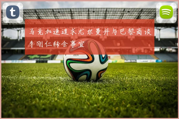 马竞加速追求尤尔曼并与巴黎商谈李刚仁转会事宜