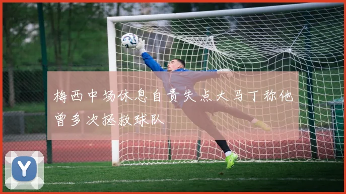 梅西中场休息自责失点大马丁称他曾多次拯救球队