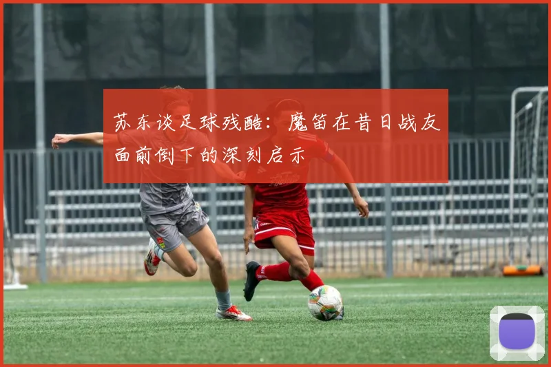 苏东谈足球残酷：魔笛在昔日战友面前倒下的深刻启示