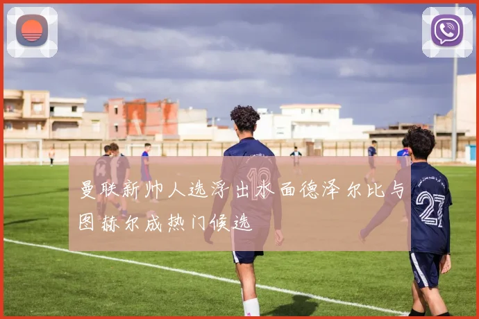 曼联新帅人选浮出水面德泽尔比与图赫尔成热门候选
