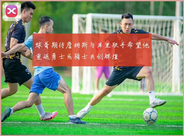 球哥期待詹姆斯与库里联手希望他重返勇士或骑士共创辉煌
