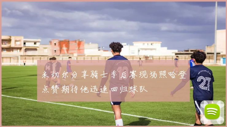 米切尔分享骑士季后赛现场照哈登点赞期待他迅速回归球队