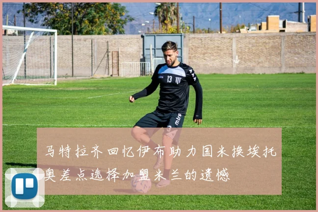 马特拉齐回忆伊布助力国米换埃托奥差点选择加盟米兰的遗憾