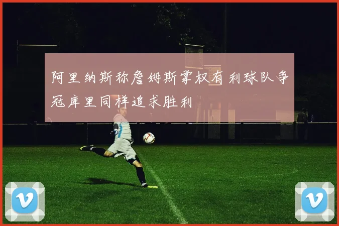 阿里纳斯称詹姆斯掌权有利球队争冠库里同样追求胜利