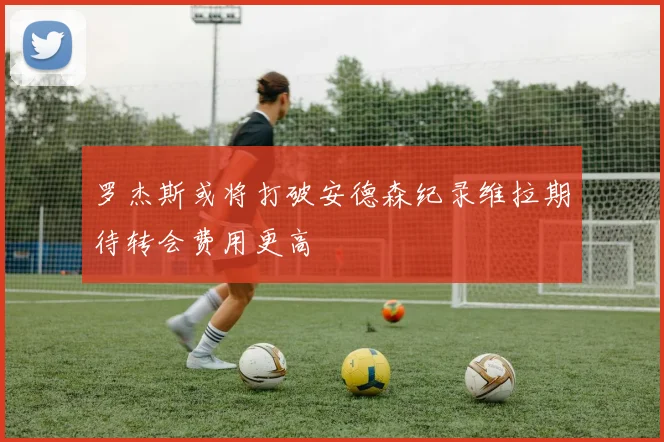 罗杰斯或将打破安德森纪录维拉期待转会费用更高