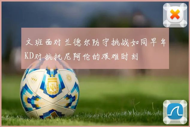 文班面对兰德尔防守挑战如同早年KD对抗托尼阿伦的艰难时刻