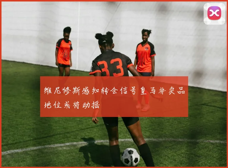 维尼修斯感知转会信号皇马非卖品地位或将动摇