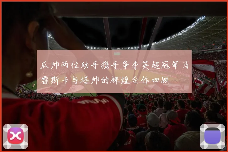 瓜帅两位助手携手争夺英超冠军马雷斯卡与塔帅的辉煌合作回顾