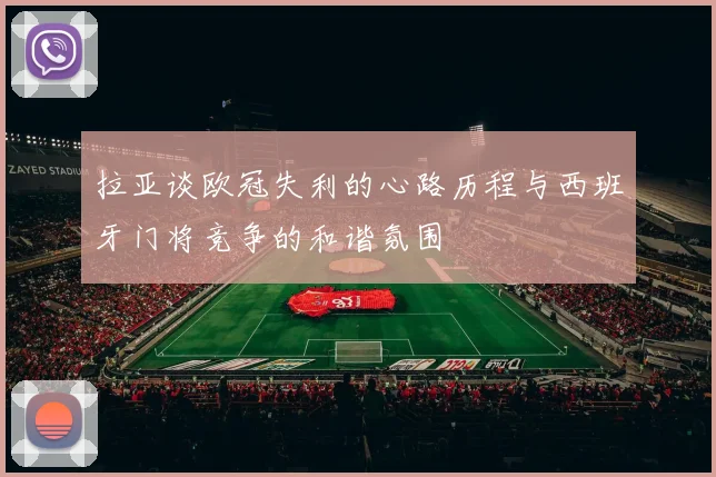拉亚谈欧冠失利的心路历程与西班牙门将竞争的和谐氛围