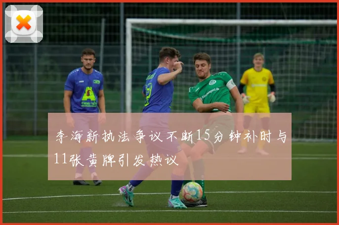 李海新执法争议不断15分钟补时与11张黄牌引发热议