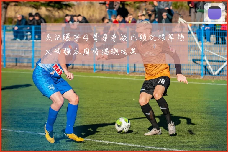 美记曝字母哥争夺战已锁定绿军热火两强本周将揭晓结果