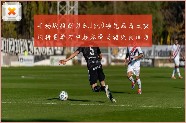 半场战报新月队1比0领先西马坎破门科曼单刀中柱本泽马错失良机与越位进球
