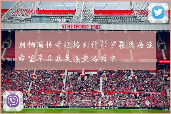 利物浦传奇达格利什75岁罹患癌症希望早日康复接受治疗中